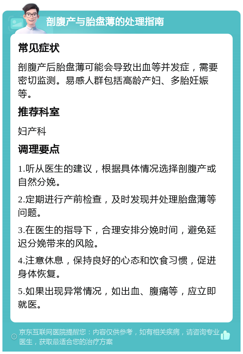 剖腹产与胎盘薄的处理指南 常见症状 剖腹产后胎盘薄可能会导致出血等并发症，需要密切监测。易感人群包括高龄产妇、多胎妊娠等。 推荐科室 妇产科 调理要点 1.听从医生的建议，根据具体情况选择剖腹产或自然分娩。 2.定期进行产前检查，及时发现并处理胎盘薄等问题。 3.在医生的指导下，合理安排分娩时间，避免延迟分娩带来的风险。 4.注意休息，保持良好的心态和饮食习惯，促进身体恢复。 5.如果出现异常情况，如出血、腹痛等，应立即就医。