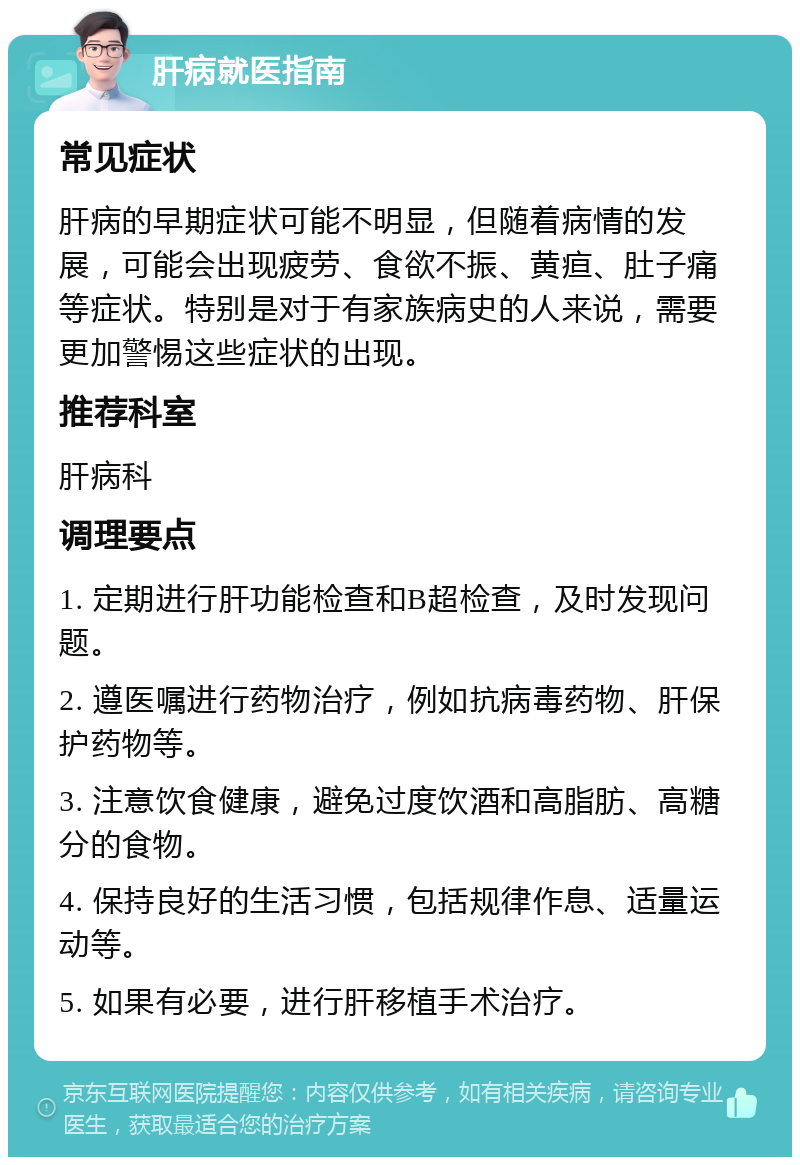 肝病就医指南 常见症状 肝病的早期症状可能不明显，但随着病情的发展，可能会出现疲劳、食欲不振、黄疸、肚子痛等症状。特别是对于有家族病史的人来说，需要更加警惕这些症状的出现。 推荐科室 肝病科 调理要点 1. 定期进行肝功能检查和B超检查，及时发现问题。 2. 遵医嘱进行药物治疗，例如抗病毒药物、肝保护药物等。 3. 注意饮食健康，避免过度饮酒和高脂肪、高糖分的食物。 4. 保持良好的生活习惯，包括规律作息、适量运动等。 5. 如果有必要，进行肝移植手术治疗。