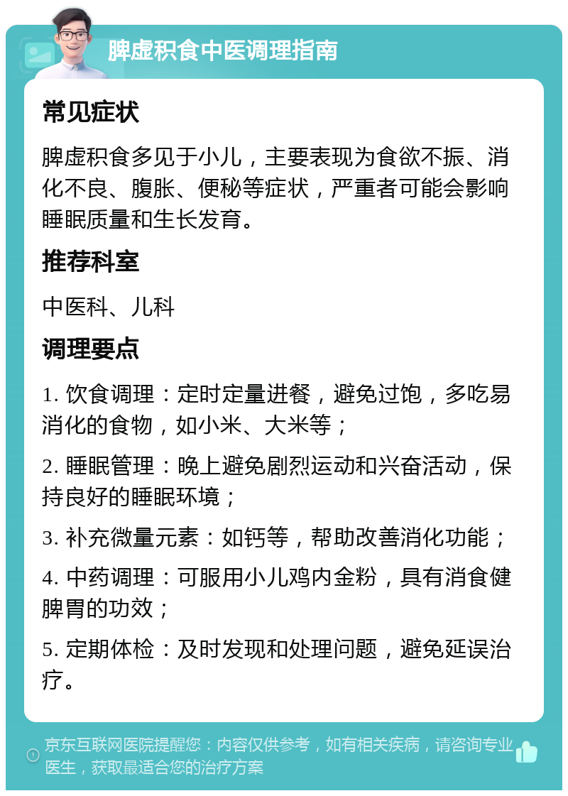 脾虚积食中医调理指南 常见症状 脾虚积食多见于小儿，主要表现为食欲不振、消化不良、腹胀、便秘等症状，严重者可能会影响睡眠质量和生长发育。 推荐科室 中医科、儿科 调理要点 1. 饮食调理：定时定量进餐，避免过饱，多吃易消化的食物，如小米、大米等； 2. 睡眠管理：晚上避免剧烈运动和兴奋活动，保持良好的睡眠环境； 3. 补充微量元素：如钙等，帮助改善消化功能； 4. 中药调理：可服用小儿鸡内金粉，具有消食健脾胃的功效； 5. 定期体检：及时发现和处理问题，避免延误治疗。