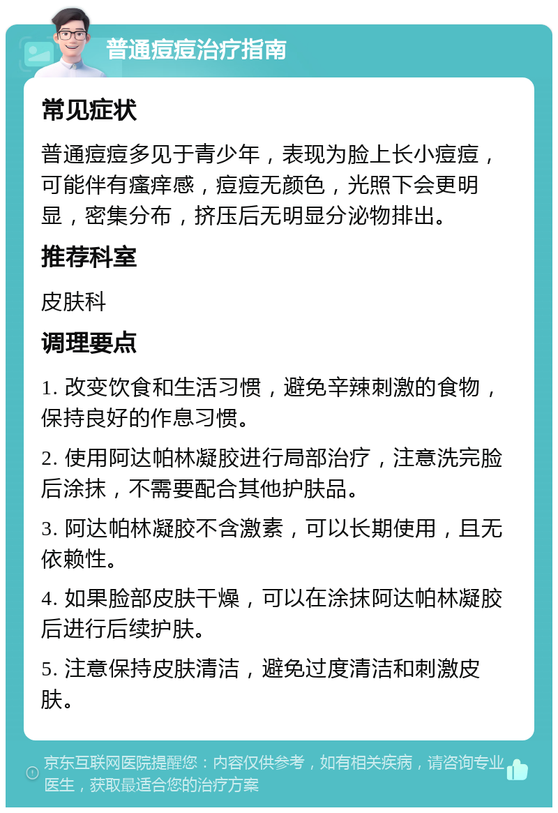 普通痘痘治疗指南 常见症状 普通痘痘多见于青少年，表现为脸上长小痘痘，可能伴有瘙痒感，痘痘无颜色，光照下会更明显，密集分布，挤压后无明显分泌物排出。 推荐科室 皮肤科 调理要点 1. 改变饮食和生活习惯，避免辛辣刺激的食物，保持良好的作息习惯。 2. 使用阿达帕林凝胶进行局部治疗，注意洗完脸后涂抹，不需要配合其他护肤品。 3. 阿达帕林凝胶不含激素，可以长期使用，且无依赖性。 4. 如果脸部皮肤干燥，可以在涂抹阿达帕林凝胶后进行后续护肤。 5. 注意保持皮肤清洁，避免过度清洁和刺激皮肤。