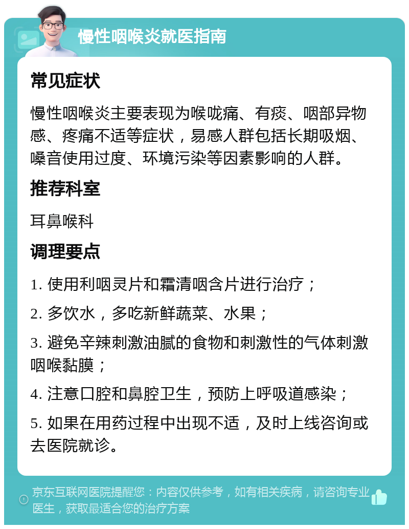 慢性咽喉炎就医指南 常见症状 慢性咽喉炎主要表现为喉咙痛、有痰、咽部异物感、疼痛不适等症状，易感人群包括长期吸烟、嗓音使用过度、环境污染等因素影响的人群。 推荐科室 耳鼻喉科 调理要点 1. 使用利咽灵片和霜清咽含片进行治疗； 2. 多饮水，多吃新鲜蔬菜、水果； 3. 避免辛辣刺激油腻的食物和刺激性的气体刺激咽喉黏膜； 4. 注意口腔和鼻腔卫生，预防上呼吸道感染； 5. 如果在用药过程中出现不适，及时上线咨询或去医院就诊。