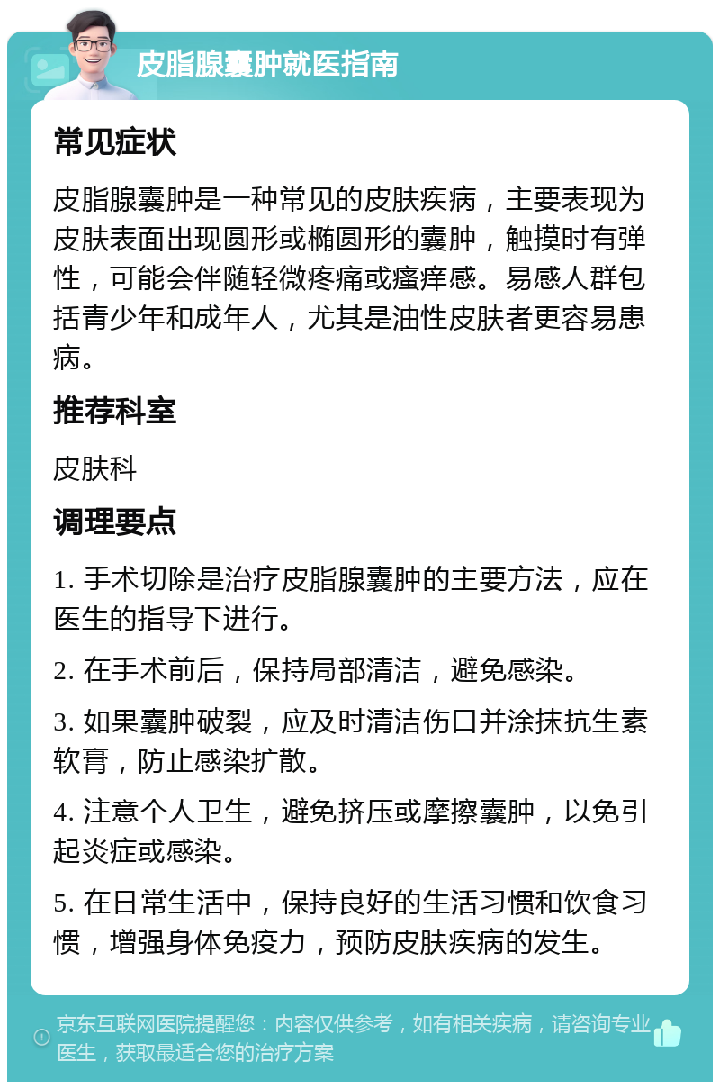 皮脂腺囊肿就医指南 常见症状 皮脂腺囊肿是一种常见的皮肤疾病，主要表现为皮肤表面出现圆形或椭圆形的囊肿，触摸时有弹性，可能会伴随轻微疼痛或瘙痒感。易感人群包括青少年和成年人，尤其是油性皮肤者更容易患病。 推荐科室 皮肤科 调理要点 1. 手术切除是治疗皮脂腺囊肿的主要方法，应在医生的指导下进行。 2. 在手术前后，保持局部清洁，避免感染。 3. 如果囊肿破裂，应及时清洁伤口并涂抹抗生素软膏，防止感染扩散。 4. 注意个人卫生，避免挤压或摩擦囊肿，以免引起炎症或感染。 5. 在日常生活中，保持良好的生活习惯和饮食习惯，增强身体免疫力，预防皮肤疾病的发生。