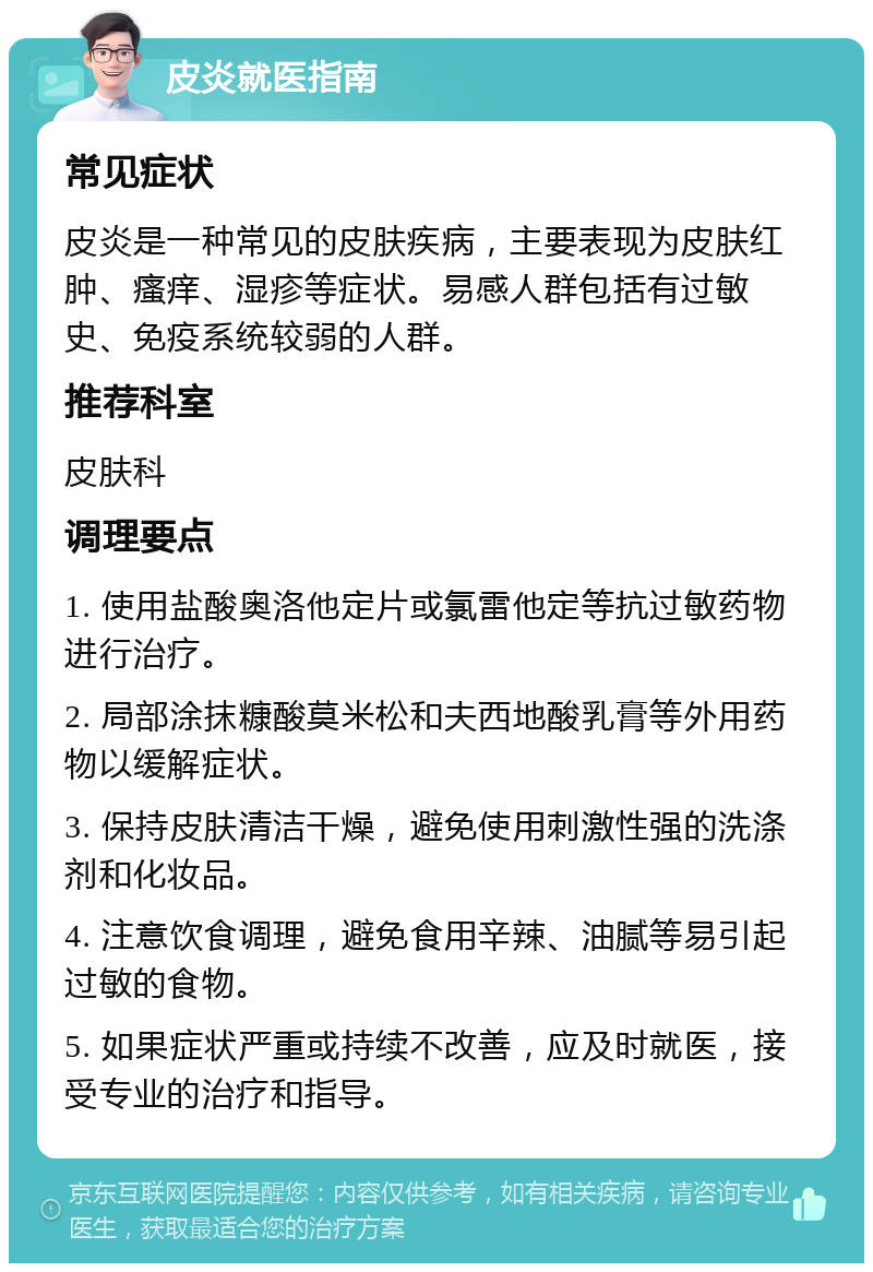 皮炎就医指南 常见症状 皮炎是一种常见的皮肤疾病，主要表现为皮肤红肿、瘙痒、湿疹等症状。易感人群包括有过敏史、免疫系统较弱的人群。 推荐科室 皮肤科 调理要点 1. 使用盐酸奥洛他定片或氯雷他定等抗过敏药物进行治疗。 2. 局部涂抹糠酸莫米松和夫西地酸乳膏等外用药物以缓解症状。 3. 保持皮肤清洁干燥，避免使用刺激性强的洗涤剂和化妆品。 4. 注意饮食调理，避免食用辛辣、油腻等易引起过敏的食物。 5. 如果症状严重或持续不改善，应及时就医，接受专业的治疗和指导。