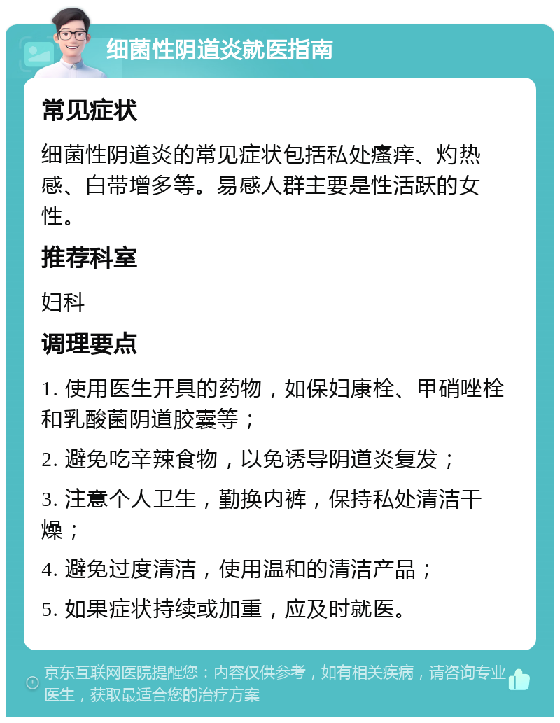 细菌性阴道炎就医指南 常见症状 细菌性阴道炎的常见症状包括私处瘙痒、灼热感、白带增多等。易感人群主要是性活跃的女性。 推荐科室 妇科 调理要点 1. 使用医生开具的药物，如保妇康栓、甲硝唑栓和乳酸菌阴道胶囊等； 2. 避免吃辛辣食物，以免诱导阴道炎复发； 3. 注意个人卫生，勤换内裤，保持私处清洁干燥； 4. 避免过度清洁，使用温和的清洁产品； 5. 如果症状持续或加重，应及时就医。