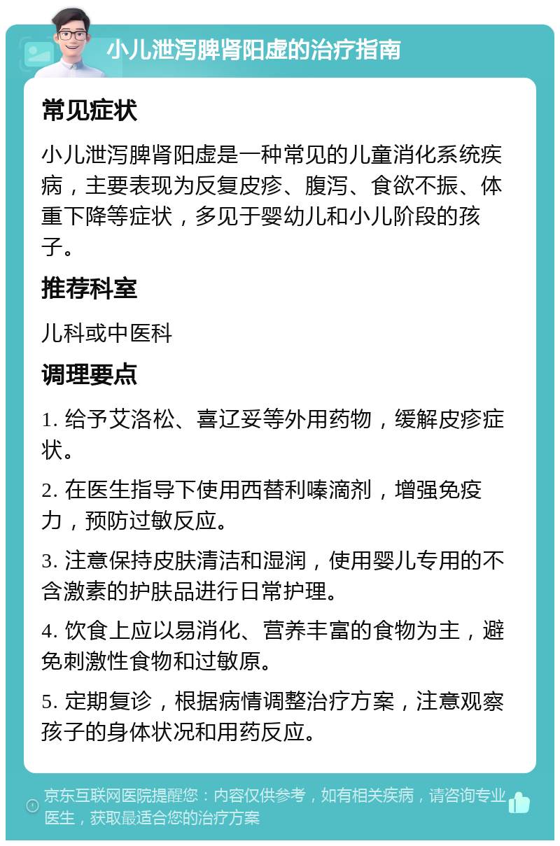 小儿泄泻脾肾阳虚的治疗指南 常见症状 小儿泄泻脾肾阳虚是一种常见的儿童消化系统疾病，主要表现为反复皮疹、腹泻、食欲不振、体重下降等症状，多见于婴幼儿和小儿阶段的孩子。 推荐科室 儿科或中医科 调理要点 1. 给予艾洛松、喜辽妥等外用药物，缓解皮疹症状。 2. 在医生指导下使用西替利嗪滴剂，增强免疫力，预防过敏反应。 3. 注意保持皮肤清洁和湿润，使用婴儿专用的不含激素的护肤品进行日常护理。 4. 饮食上应以易消化、营养丰富的食物为主，避免刺激性食物和过敏原。 5. 定期复诊，根据病情调整治疗方案，注意观察孩子的身体状况和用药反应。