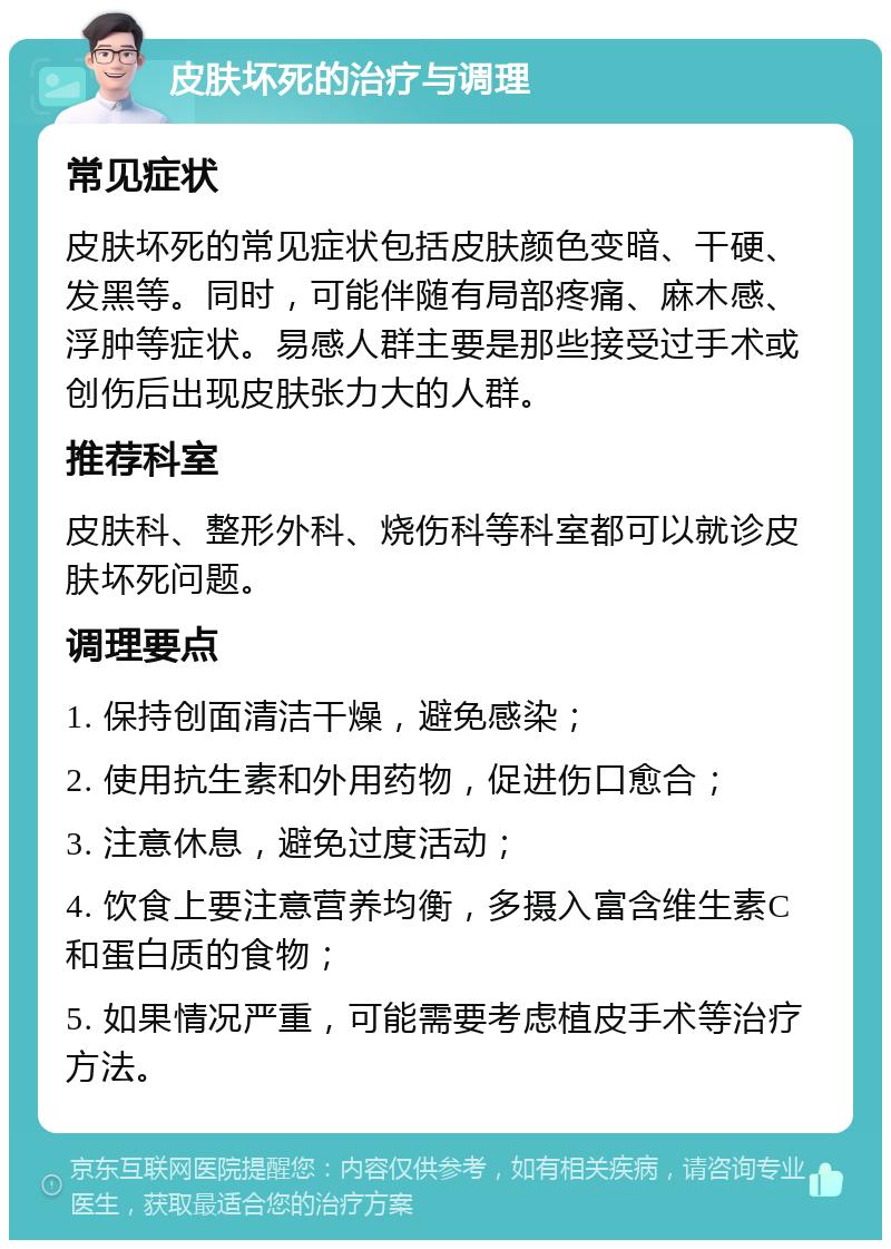 皮肤坏死的治疗与调理 常见症状 皮肤坏死的常见症状包括皮肤颜色变暗、干硬、发黑等。同时，可能伴随有局部疼痛、麻木感、浮肿等症状。易感人群主要是那些接受过手术或创伤后出现皮肤张力大的人群。 推荐科室 皮肤科、整形外科、烧伤科等科室都可以就诊皮肤坏死问题。 调理要点 1. 保持创面清洁干燥，避免感染； 2. 使用抗生素和外用药物，促进伤口愈合； 3. 注意休息，避免过度活动； 4. 饮食上要注意营养均衡，多摄入富含维生素C和蛋白质的食物； 5. 如果情况严重，可能需要考虑植皮手术等治疗方法。