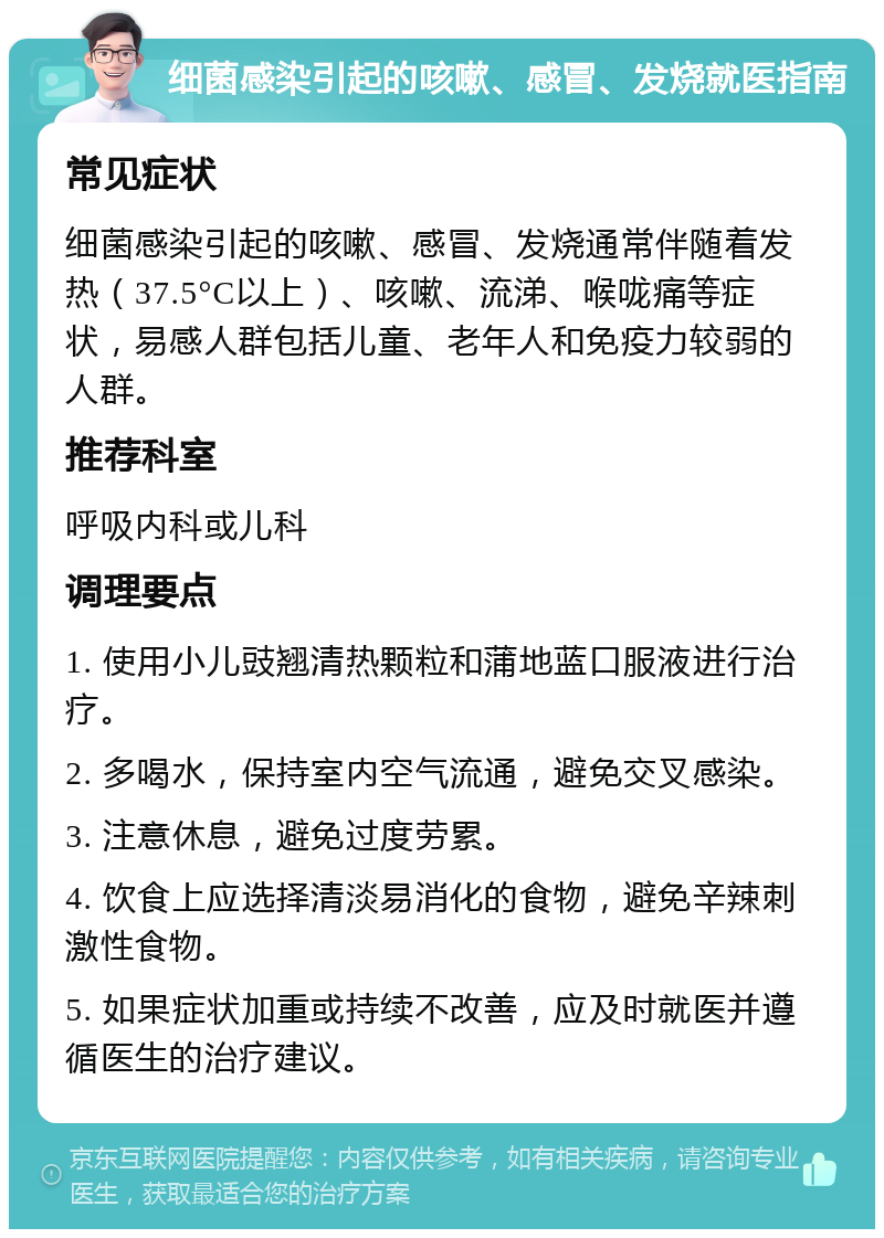 细菌感染引起的咳嗽、感冒、发烧就医指南 常见症状 细菌感染引起的咳嗽、感冒、发烧通常伴随着发热（37.5°C以上）、咳嗽、流涕、喉咙痛等症状，易感人群包括儿童、老年人和免疫力较弱的人群。 推荐科室 呼吸内科或儿科 调理要点 1. 使用小儿豉翘清热颗粒和蒲地蓝口服液进行治疗。 2. 多喝水，保持室内空气流通，避免交叉感染。 3. 注意休息，避免过度劳累。 4. 饮食上应选择清淡易消化的食物，避免辛辣刺激性食物。 5. 如果症状加重或持续不改善，应及时就医并遵循医生的治疗建议。