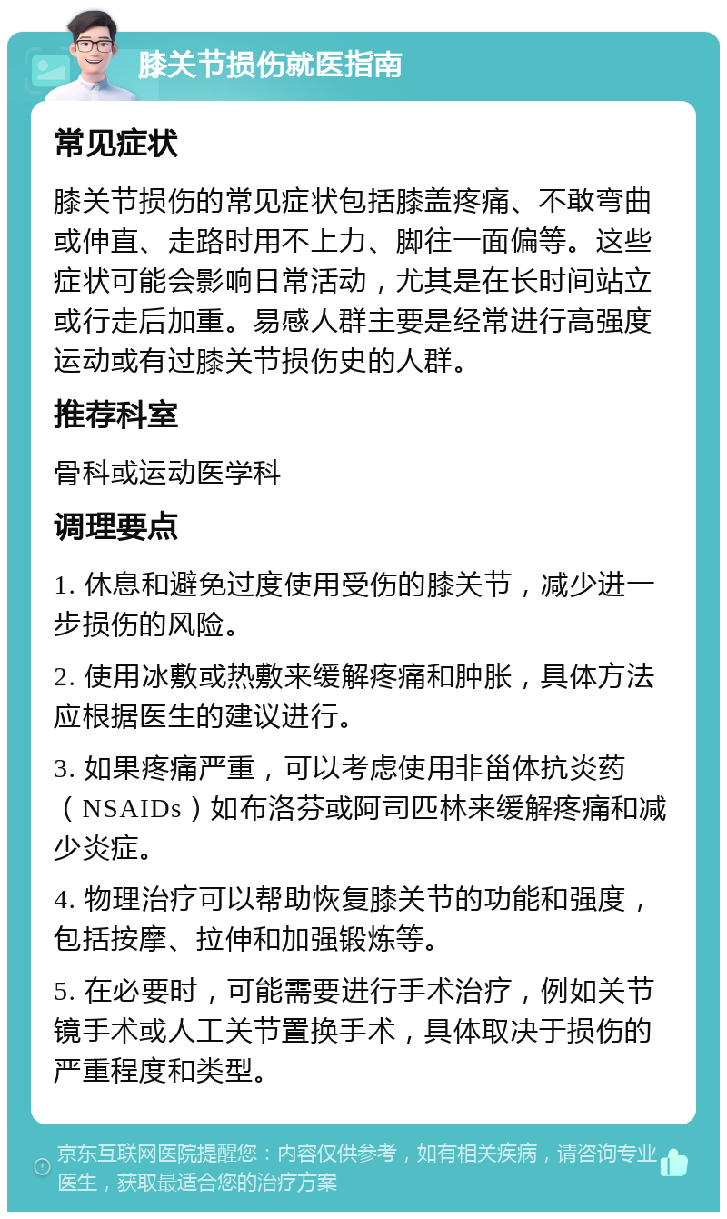 膝关节损伤就医指南 常见症状 膝关节损伤的常见症状包括膝盖疼痛、不敢弯曲或伸直、走路时用不上力、脚往一面偏等。这些症状可能会影响日常活动，尤其是在长时间站立或行走后加重。易感人群主要是经常进行高强度运动或有过膝关节损伤史的人群。 推荐科室 骨科或运动医学科 调理要点 1. 休息和避免过度使用受伤的膝关节，减少进一步损伤的风险。 2. 使用冰敷或热敷来缓解疼痛和肿胀，具体方法应根据医生的建议进行。 3. 如果疼痛严重，可以考虑使用非甾体抗炎药（NSAIDs）如布洛芬或阿司匹林来缓解疼痛和减少炎症。 4. 物理治疗可以帮助恢复膝关节的功能和强度，包括按摩、拉伸和加强锻炼等。 5. 在必要时，可能需要进行手术治疗，例如关节镜手术或人工关节置换手术，具体取决于损伤的严重程度和类型。