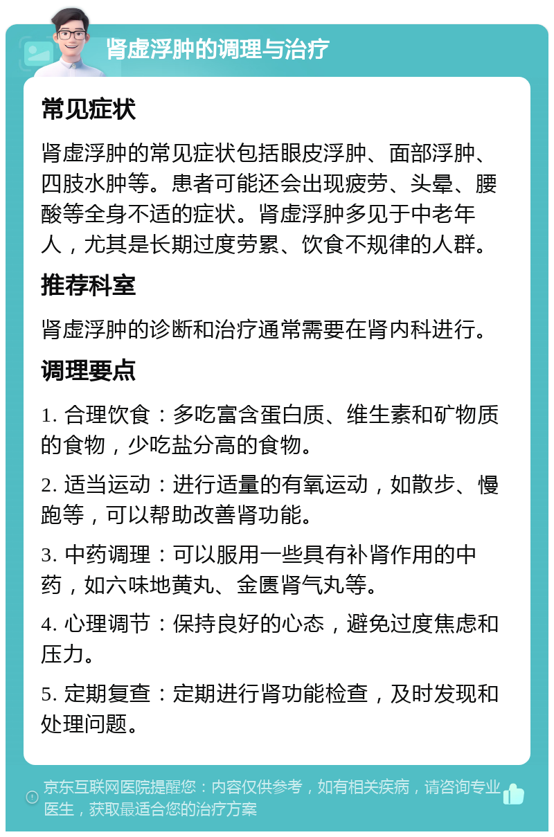 肾虚浮肿的调理与治疗 常见症状 肾虚浮肿的常见症状包括眼皮浮肿、面部浮肿、四肢水肿等。患者可能还会出现疲劳、头晕、腰酸等全身不适的症状。肾虚浮肿多见于中老年人，尤其是长期过度劳累、饮食不规律的人群。 推荐科室 肾虚浮肿的诊断和治疗通常需要在肾内科进行。 调理要点 1. 合理饮食：多吃富含蛋白质、维生素和矿物质的食物，少吃盐分高的食物。 2. 适当运动：进行适量的有氧运动，如散步、慢跑等，可以帮助改善肾功能。 3. 中药调理：可以服用一些具有补肾作用的中药，如六味地黄丸、金匮肾气丸等。 4. 心理调节：保持良好的心态，避免过度焦虑和压力。 5. 定期复查：定期进行肾功能检查，及时发现和处理问题。