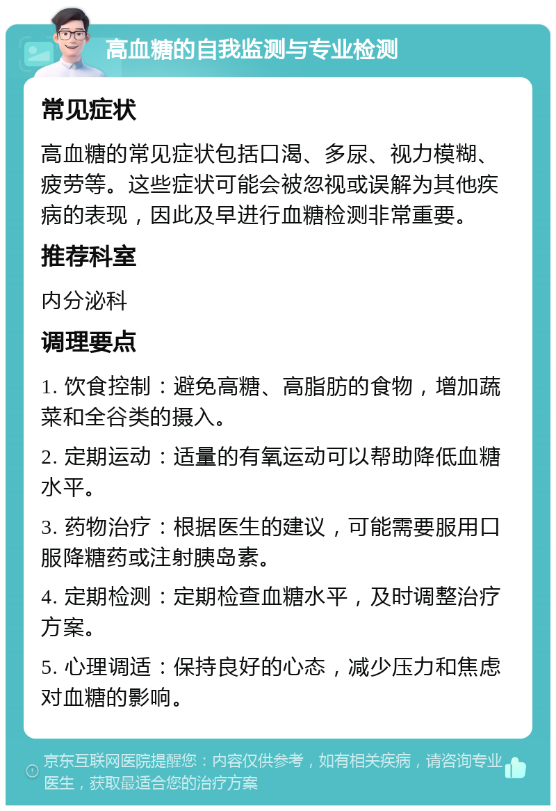 高血糖的自我监测与专业检测 常见症状 高血糖的常见症状包括口渴、多尿、视力模糊、疲劳等。这些症状可能会被忽视或误解为其他疾病的表现，因此及早进行血糖检测非常重要。 推荐科室 内分泌科 调理要点 1. 饮食控制：避免高糖、高脂肪的食物，增加蔬菜和全谷类的摄入。 2. 定期运动：适量的有氧运动可以帮助降低血糖水平。 3. 药物治疗：根据医生的建议，可能需要服用口服降糖药或注射胰岛素。 4. 定期检测：定期检查血糖水平，及时调整治疗方案。 5. 心理调适：保持良好的心态，减少压力和焦虑对血糖的影响。