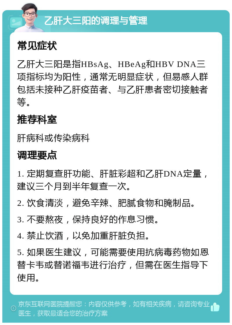 乙肝大三阳的调理与管理 常见症状 乙肝大三阳是指HBsAg、HBeAg和HBV DNA三项指标均为阳性，通常无明显症状，但易感人群包括未接种乙肝疫苗者、与乙肝患者密切接触者等。 推荐科室 肝病科或传染病科 调理要点 1. 定期复查肝功能、肝脏彩超和乙肝DNA定量，建议三个月到半年复查一次。 2. 饮食清淡，避免辛辣、肥腻食物和腌制品。 3. 不要熬夜，保持良好的作息习惯。 4. 禁止饮酒，以免加重肝脏负担。 5. 如果医生建议，可能需要使用抗病毒药物如恩替卡韦或替诺福韦进行治疗，但需在医生指导下使用。