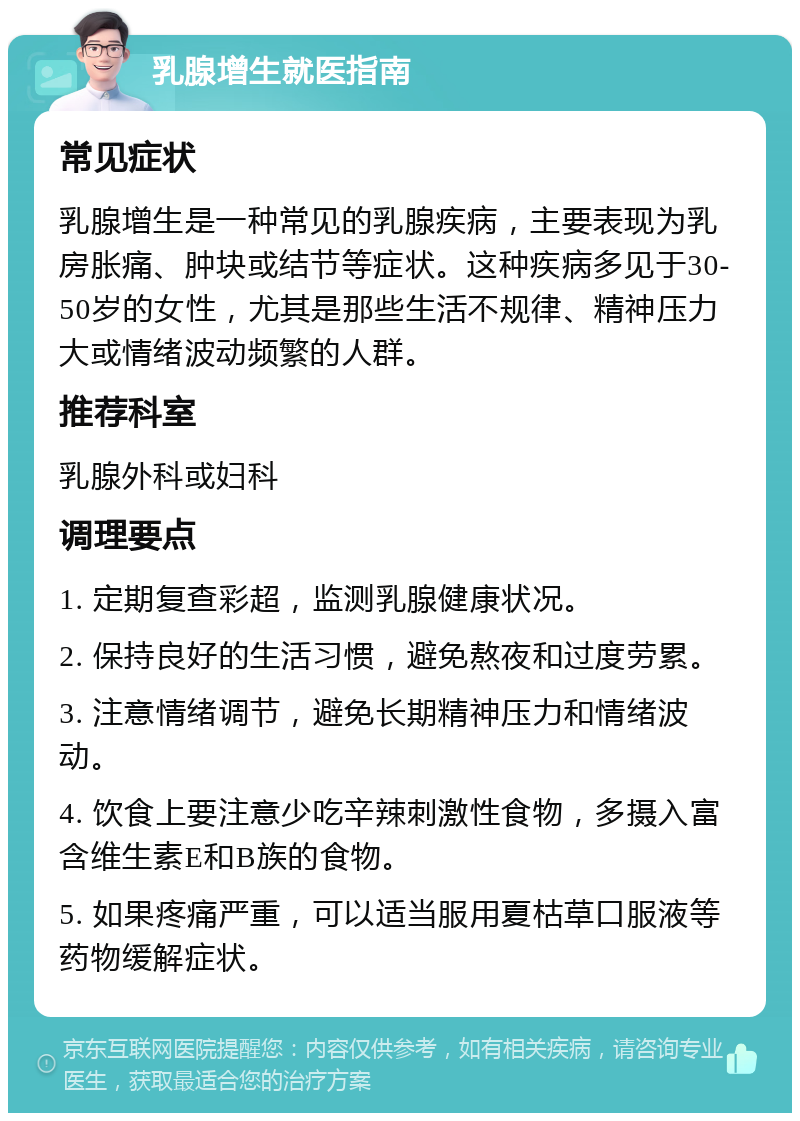 乳腺增生就医指南 常见症状 乳腺增生是一种常见的乳腺疾病，主要表现为乳房胀痛、肿块或结节等症状。这种疾病多见于30-50岁的女性，尤其是那些生活不规律、精神压力大或情绪波动频繁的人群。 推荐科室 乳腺外科或妇科 调理要点 1. 定期复查彩超，监测乳腺健康状况。 2. 保持良好的生活习惯，避免熬夜和过度劳累。 3. 注意情绪调节，避免长期精神压力和情绪波动。 4. 饮食上要注意少吃辛辣刺激性食物，多摄入富含维生素E和B族的食物。 5. 如果疼痛严重，可以适当服用夏枯草口服液等药物缓解症状。