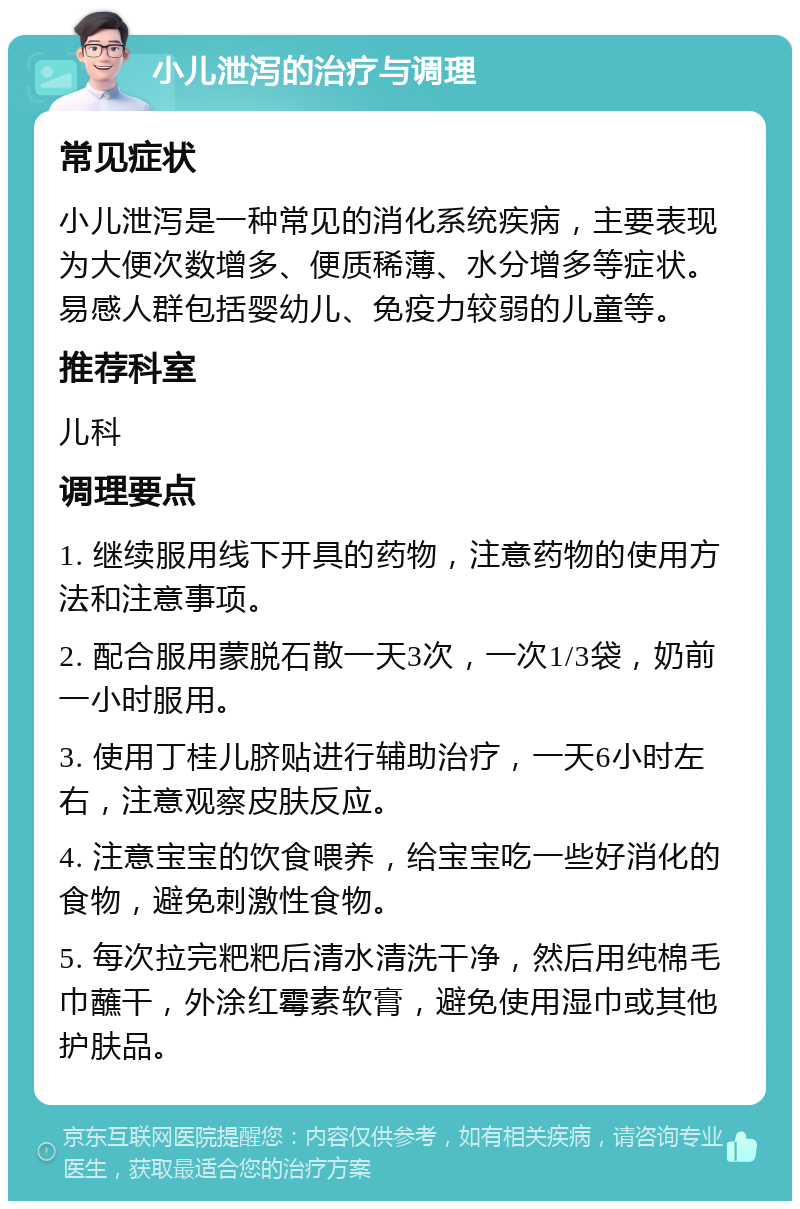 小儿泄泻的治疗与调理 常见症状 小儿泄泻是一种常见的消化系统疾病，主要表现为大便次数增多、便质稀薄、水分增多等症状。易感人群包括婴幼儿、免疫力较弱的儿童等。 推荐科室 儿科 调理要点 1. 继续服用线下开具的药物，注意药物的使用方法和注意事项。 2. 配合服用蒙脱石散一天3次，一次1/3袋，奶前一小时服用。 3. 使用丁桂儿脐贴进行辅助治疗，一天6小时左右，注意观察皮肤反应。 4. 注意宝宝的饮食喂养，给宝宝吃一些好消化的食物，避免刺激性食物。 5. 每次拉完粑粑后清水清洗干净，然后用纯棉毛巾蘸干，外涂红霉素软膏，避免使用湿巾或其他护肤品。