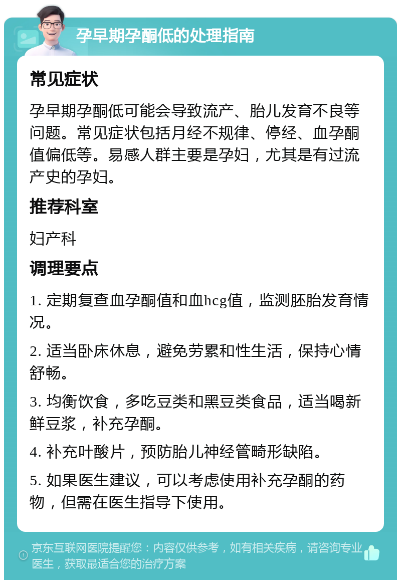 孕早期孕酮低的处理指南 常见症状 孕早期孕酮低可能会导致流产、胎儿发育不良等问题。常见症状包括月经不规律、停经、血孕酮值偏低等。易感人群主要是孕妇，尤其是有过流产史的孕妇。 推荐科室 妇产科 调理要点 1. 定期复查血孕酮值和血hcg值，监测胚胎发育情况。 2. 适当卧床休息，避免劳累和性生活，保持心情舒畅。 3. 均衡饮食，多吃豆类和黑豆类食品，适当喝新鲜豆浆，补充孕酮。 4. 补充叶酸片，预防胎儿神经管畸形缺陷。 5. 如果医生建议，可以考虑使用补充孕酮的药物，但需在医生指导下使用。