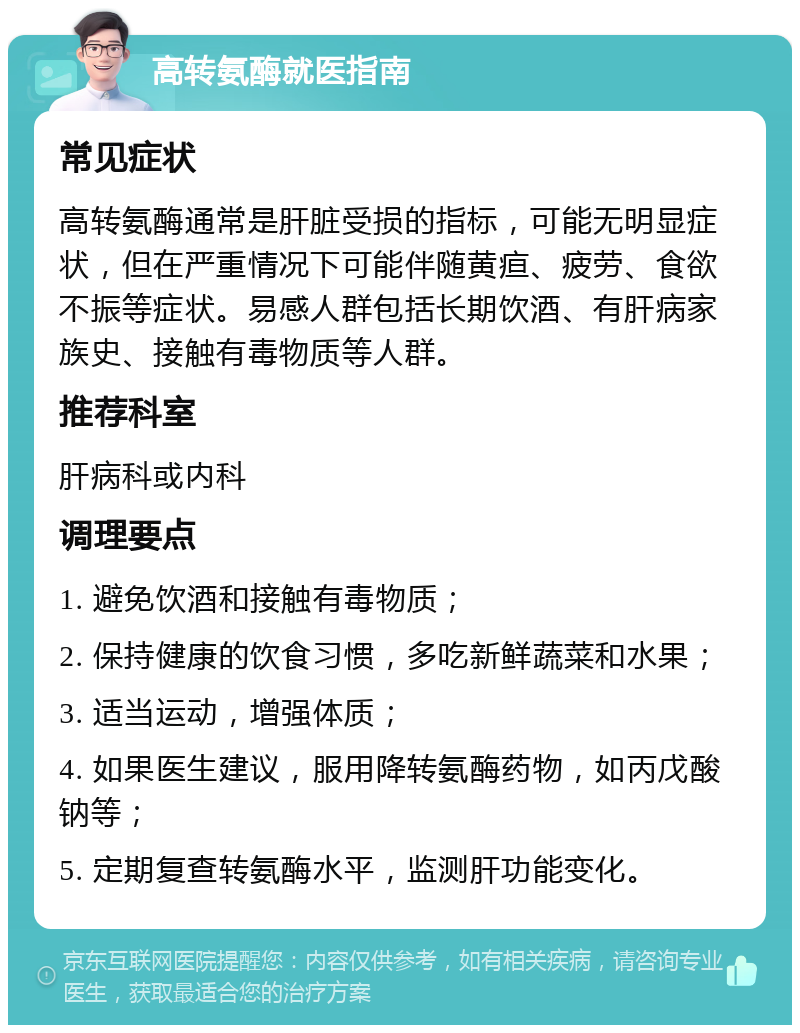 高转氨酶就医指南 常见症状 高转氨酶通常是肝脏受损的指标，可能无明显症状，但在严重情况下可能伴随黄疸、疲劳、食欲不振等症状。易感人群包括长期饮酒、有肝病家族史、接触有毒物质等人群。 推荐科室 肝病科或内科 调理要点 1. 避免饮酒和接触有毒物质； 2. 保持健康的饮食习惯，多吃新鲜蔬菜和水果； 3. 适当运动，增强体质； 4. 如果医生建议，服用降转氨酶药物，如丙戊酸钠等； 5. 定期复查转氨酶水平，监测肝功能变化。