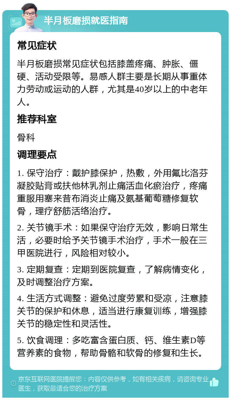 半月板磨损就医指南 常见症状 半月板磨损常见症状包括膝盖疼痛、肿胀、僵硬、活动受限等。易感人群主要是长期从事重体力劳动或运动的人群，尤其是40岁以上的中老年人。 推荐科室 骨科 调理要点 1. 保守治疗：戴护膝保护，热敷，外用氟比洛芬凝胶贴膏或扶他林乳剂止痛活血化瘀治疗，疼痛重服用塞来昔布消炎止痛及氨基葡萄糖修复软骨，理疗舒筋活络治疗。 2. 关节镜手术：如果保守治疗无效，影响日常生活，必要时给予关节镜手术治疗，手术一般在三甲医院进行，风险相对较小。 3. 定期复查：定期到医院复查，了解病情变化，及时调整治疗方案。 4. 生活方式调整：避免过度劳累和受凉，注意膝关节的保护和休息，适当进行康复训练，增强膝关节的稳定性和灵活性。 5. 饮食调理：多吃富含蛋白质、钙、维生素D等营养素的食物，帮助骨骼和软骨的修复和生长。