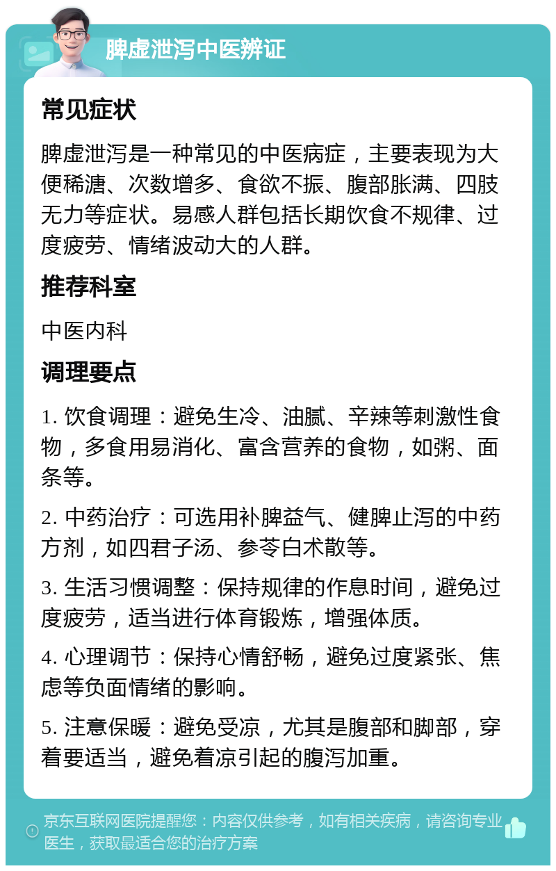 脾虚泄泻中医辨证 常见症状 脾虚泄泻是一种常见的中医病症，主要表现为大便稀溏、次数增多、食欲不振、腹部胀满、四肢无力等症状。易感人群包括长期饮食不规律、过度疲劳、情绪波动大的人群。 推荐科室 中医内科 调理要点 1. 饮食调理：避免生冷、油腻、辛辣等刺激性食物，多食用易消化、富含营养的食物，如粥、面条等。 2. 中药治疗：可选用补脾益气、健脾止泻的中药方剂，如四君子汤、参苓白术散等。 3. 生活习惯调整：保持规律的作息时间，避免过度疲劳，适当进行体育锻炼，增强体质。 4. 心理调节：保持心情舒畅，避免过度紧张、焦虑等负面情绪的影响。 5. 注意保暖：避免受凉，尤其是腹部和脚部，穿着要适当，避免着凉引起的腹泻加重。