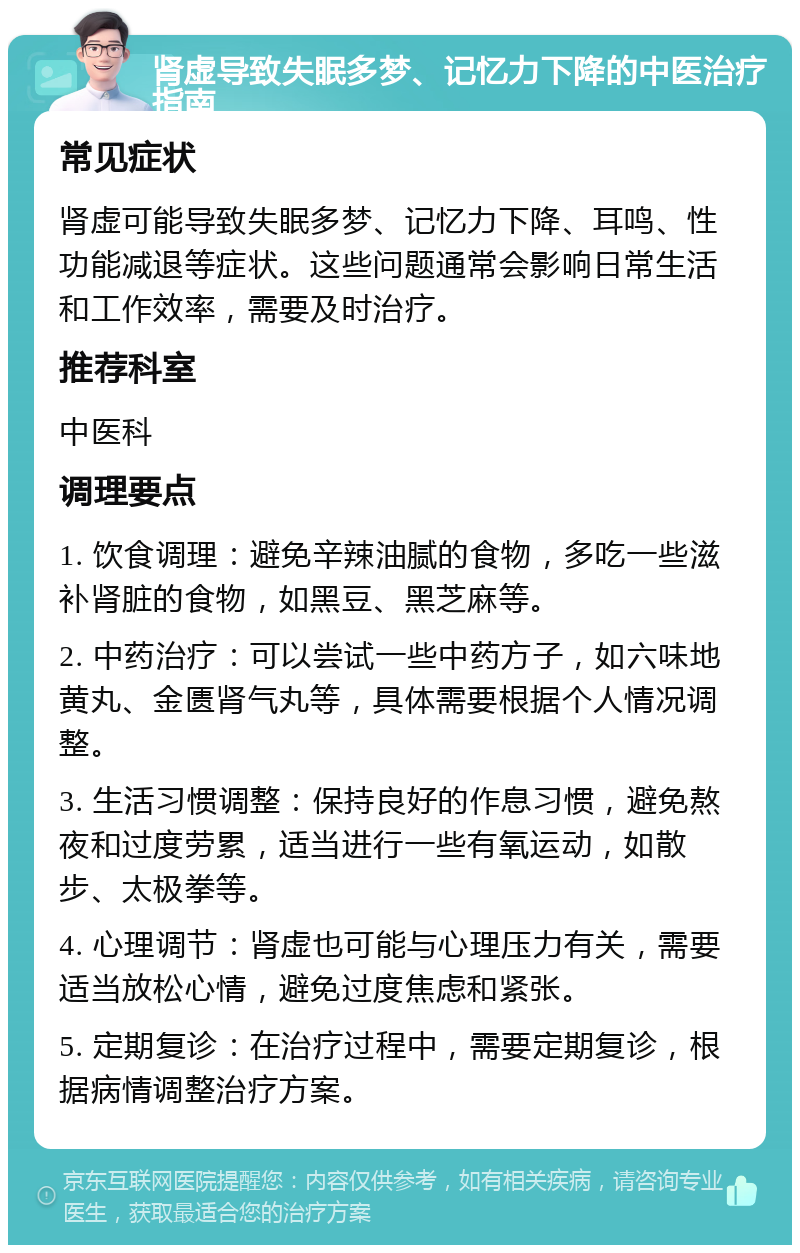 肾虚导致失眠多梦、记忆力下降的中医治疗指南 常见症状 肾虚可能导致失眠多梦、记忆力下降、耳鸣、性功能减退等症状。这些问题通常会影响日常生活和工作效率，需要及时治疗。 推荐科室 中医科 调理要点 1. 饮食调理：避免辛辣油腻的食物，多吃一些滋补肾脏的食物，如黑豆、黑芝麻等。 2. 中药治疗：可以尝试一些中药方子，如六味地黄丸、金匮肾气丸等，具体需要根据个人情况调整。 3. 生活习惯调整：保持良好的作息习惯，避免熬夜和过度劳累，适当进行一些有氧运动，如散步、太极拳等。 4. 心理调节：肾虚也可能与心理压力有关，需要适当放松心情，避免过度焦虑和紧张。 5. 定期复诊：在治疗过程中，需要定期复诊，根据病情调整治疗方案。