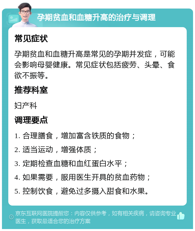 孕期贫血和血糖升高的治疗与调理 常见症状 孕期贫血和血糖升高是常见的孕期并发症，可能会影响母婴健康。常见症状包括疲劳、头晕、食欲不振等。 推荐科室 妇产科 调理要点 1. 合理膳食，增加富含铁质的食物； 2. 适当运动，增强体质； 3. 定期检查血糖和血红蛋白水平； 4. 如果需要，服用医生开具的贫血药物； 5. 控制饮食，避免过多摄入甜食和水果。