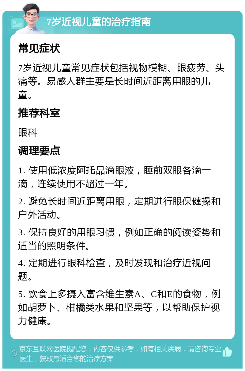 7岁近视儿童的治疗指南 常见症状 7岁近视儿童常见症状包括视物模糊、眼疲劳、头痛等。易感人群主要是长时间近距离用眼的儿童。 推荐科室 眼科 调理要点 1. 使用低浓度阿托品滴眼液，睡前双眼各滴一滴，连续使用不超过一年。 2. 避免长时间近距离用眼，定期进行眼保健操和户外活动。 3. 保持良好的用眼习惯，例如正确的阅读姿势和适当的照明条件。 4. 定期进行眼科检查，及时发现和治疗近视问题。 5. 饮食上多摄入富含维生素A、C和E的食物，例如胡萝卜、柑橘类水果和坚果等，以帮助保护视力健康。