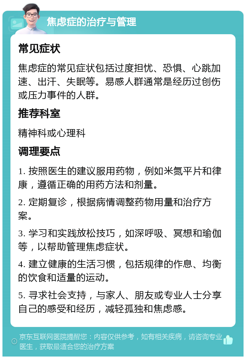 焦虑症的治疗与管理 常见症状 焦虑症的常见症状包括过度担忧、恐惧、心跳加速、出汗、失眠等。易感人群通常是经历过创伤或压力事件的人群。 推荐科室 精神科或心理科 调理要点 1. 按照医生的建议服用药物，例如米氮平片和律康，遵循正确的用药方法和剂量。 2. 定期复诊，根据病情调整药物用量和治疗方案。 3. 学习和实践放松技巧，如深呼吸、冥想和瑜伽等，以帮助管理焦虑症状。 4. 建立健康的生活习惯，包括规律的作息、均衡的饮食和适量的运动。 5. 寻求社会支持，与家人、朋友或专业人士分享自己的感受和经历，减轻孤独和焦虑感。