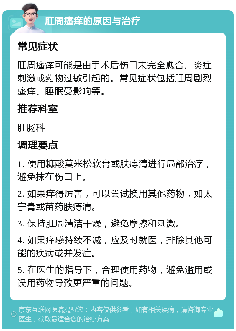 肛周瘙痒的原因与治疗 常见症状 肛周瘙痒可能是由手术后伤口未完全愈合、炎症刺激或药物过敏引起的。常见症状包括肛周剧烈瘙痒、睡眠受影响等。 推荐科室 肛肠科 调理要点 1. 使用糠酸莫米松软膏或肤痔清进行局部治疗，避免抹在伤口上。 2. 如果痒得厉害，可以尝试换用其他药物，如太宁膏或苗药肤痔清。 3. 保持肛周清洁干燥，避免摩擦和刺激。 4. 如果痒感持续不减，应及时就医，排除其他可能的疾病或并发症。 5. 在医生的指导下，合理使用药物，避免滥用或误用药物导致更严重的问题。