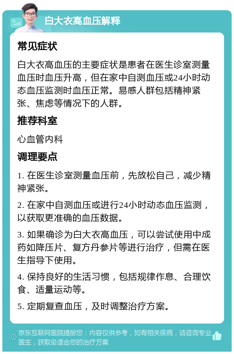 白大衣高血压解释 常见症状 白大衣高血压的主要症状是患者在医生诊室测量血压时血压升高，但在家中自测血压或24小时动态血压监测时血压正常。易感人群包括精神紧张、焦虑等情况下的人群。 推荐科室 心血管内科 调理要点 1. 在医生诊室测量血压前，先放松自己，减少精神紧张。 2. 在家中自测血压或进行24小时动态血压监测，以获取更准确的血压数据。 3. 如果确诊为白大衣高血压，可以尝试使用中成药如降压片、复方丹参片等进行治疗，但需在医生指导下使用。 4. 保持良好的生活习惯，包括规律作息、合理饮食、适量运动等。 5. 定期复查血压，及时调整治疗方案。