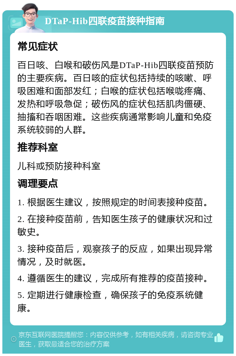 DTaP-Hib四联疫苗接种指南 常见症状 百日咳、白喉和破伤风是DTaP-Hib四联疫苗预防的主要疾病。百日咳的症状包括持续的咳嗽、呼吸困难和面部发红；白喉的症状包括喉咙疼痛、发热和呼吸急促；破伤风的症状包括肌肉僵硬、抽搐和吞咽困难。这些疾病通常影响儿童和免疫系统较弱的人群。 推荐科室 儿科或预防接种科室 调理要点 1. 根据医生建议，按照规定的时间表接种疫苗。 2. 在接种疫苗前，告知医生孩子的健康状况和过敏史。 3. 接种疫苗后，观察孩子的反应，如果出现异常情况，及时就医。 4. 遵循医生的建议，完成所有推荐的疫苗接种。 5. 定期进行健康检查，确保孩子的免疫系统健康。