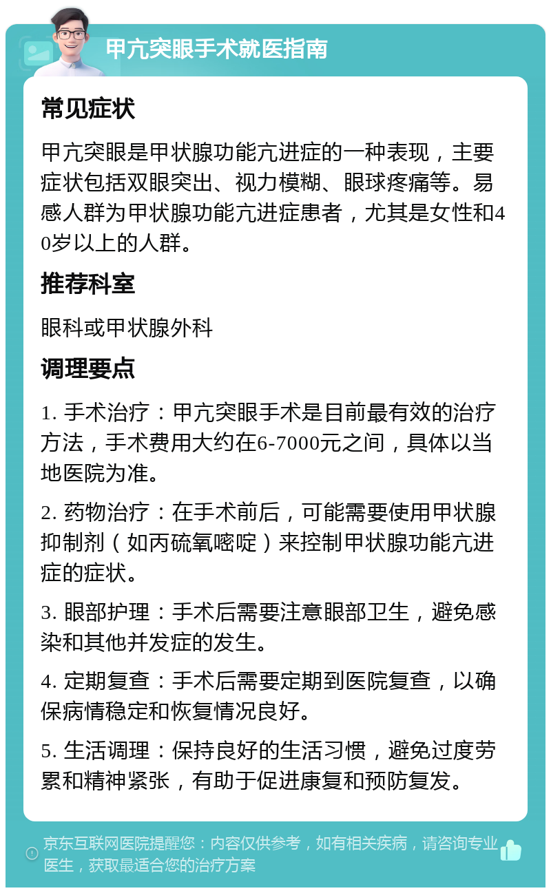 甲亢突眼手术就医指南 常见症状 甲亢突眼是甲状腺功能亢进症的一种表现，主要症状包括双眼突出、视力模糊、眼球疼痛等。易感人群为甲状腺功能亢进症患者，尤其是女性和40岁以上的人群。 推荐科室 眼科或甲状腺外科 调理要点 1. 手术治疗：甲亢突眼手术是目前最有效的治疗方法，手术费用大约在6-7000元之间，具体以当地医院为准。 2. 药物治疗：在手术前后，可能需要使用甲状腺抑制剂（如丙硫氧嘧啶）来控制甲状腺功能亢进症的症状。 3. 眼部护理：手术后需要注意眼部卫生，避免感染和其他并发症的发生。 4. 定期复查：手术后需要定期到医院复查，以确保病情稳定和恢复情况良好。 5. 生活调理：保持良好的生活习惯，避免过度劳累和精神紧张，有助于促进康复和预防复发。