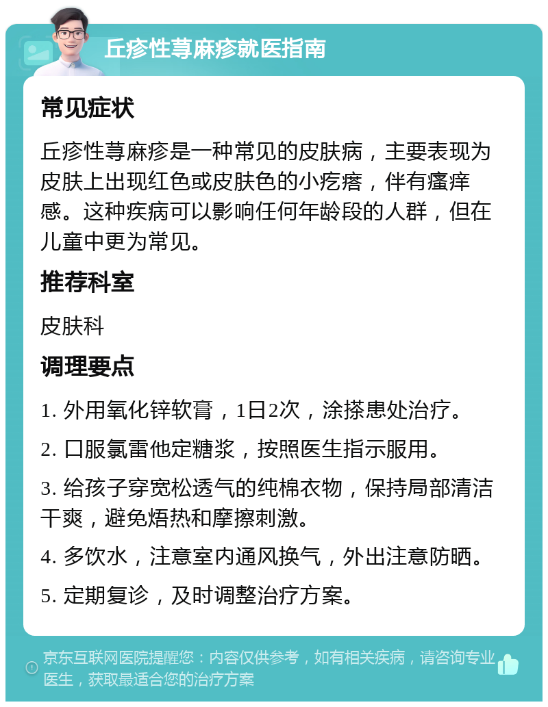 丘疹性荨麻疹就医指南 常见症状 丘疹性荨麻疹是一种常见的皮肤病，主要表现为皮肤上出现红色或皮肤色的小疙瘩，伴有瘙痒感。这种疾病可以影响任何年龄段的人群，但在儿童中更为常见。 推荐科室 皮肤科 调理要点 1. 外用氧化锌软膏，1日2次，涂搽患处治疗。 2. 口服氯雷他定糖浆，按照医生指示服用。 3. 给孩子穿宽松透气的纯棉衣物，保持局部清洁干爽，避免焐热和摩擦刺激。 4. 多饮水，注意室内通风换气，外出注意防晒。 5. 定期复诊，及时调整治疗方案。