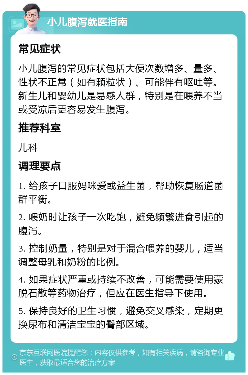 小儿腹泻就医指南 常见症状 小儿腹泻的常见症状包括大便次数增多、量多、性状不正常（如有颗粒状）、可能伴有呕吐等。新生儿和婴幼儿是易感人群，特别是在喂养不当或受凉后更容易发生腹泻。 推荐科室 儿科 调理要点 1. 给孩子口服妈咪爱或益生菌，帮助恢复肠道菌群平衡。 2. 喂奶时让孩子一次吃饱，避免频繁进食引起的腹泻。 3. 控制奶量，特别是对于混合喂养的婴儿，适当调整母乳和奶粉的比例。 4. 如果症状严重或持续不改善，可能需要使用蒙脱石散等药物治疗，但应在医生指导下使用。 5. 保持良好的卫生习惯，避免交叉感染，定期更换尿布和清洁宝宝的臀部区域。