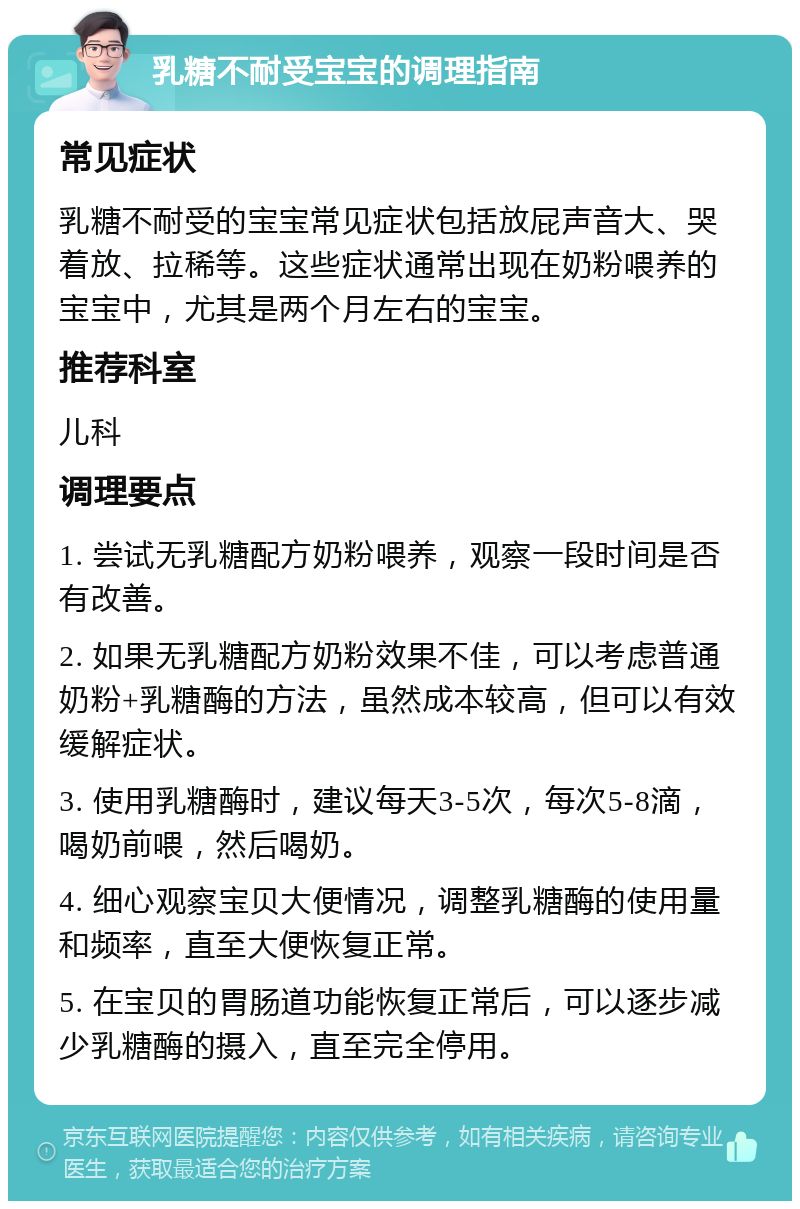 乳糖不耐受宝宝的调理指南 常见症状 乳糖不耐受的宝宝常见症状包括放屁声音大、哭着放、拉稀等。这些症状通常出现在奶粉喂养的宝宝中，尤其是两个月左右的宝宝。 推荐科室 儿科 调理要点 1. 尝试无乳糖配方奶粉喂养，观察一段时间是否有改善。 2. 如果无乳糖配方奶粉效果不佳，可以考虑普通奶粉+乳糖酶的方法，虽然成本较高，但可以有效缓解症状。 3. 使用乳糖酶时，建议每天3-5次，每次5-8滴，喝奶前喂，然后喝奶。 4. 细心观察宝贝大便情况，调整乳糖酶的使用量和频率，直至大便恢复正常。 5. 在宝贝的胃肠道功能恢复正常后，可以逐步减少乳糖酶的摄入，直至完全停用。