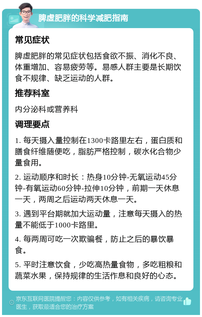 脾虚肥胖的科学减肥指南 常见症状 脾虚肥胖的常见症状包括食欲不振、消化不良、体重增加、容易疲劳等。易感人群主要是长期饮食不规律、缺乏运动的人群。 推荐科室 内分泌科或营养科 调理要点 1. 每天摄入量控制在1300卡路里左右，蛋白质和膳食纤维随便吃，脂肪严格控制，碳水化合物少量食用。 2. 运动顺序和时长：热身10分钟-无氧运动45分钟-有氧运动60分钟-拉伸10分钟，前期一天休息一天，两周之后运动两天休息一天。 3. 遇到平台期就加大运动量，注意每天摄入的热量不能低于1000卡路里。 4. 每两周可吃一次欺骗餐，防止之后的暴饮暴食。 5. 平时注意饮食，少吃高热量食物，多吃粗粮和蔬菜水果，保持规律的生活作息和良好的心态。