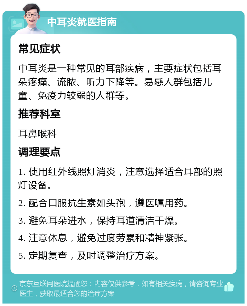 中耳炎就医指南 常见症状 中耳炎是一种常见的耳部疾病，主要症状包括耳朵疼痛、流脓、听力下降等。易感人群包括儿童、免疫力较弱的人群等。 推荐科室 耳鼻喉科 调理要点 1. 使用红外线照灯消炎，注意选择适合耳部的照灯设备。 2. 配合口服抗生素如头孢，遵医嘱用药。 3. 避免耳朵进水，保持耳道清洁干燥。 4. 注意休息，避免过度劳累和精神紧张。 5. 定期复查，及时调整治疗方案。