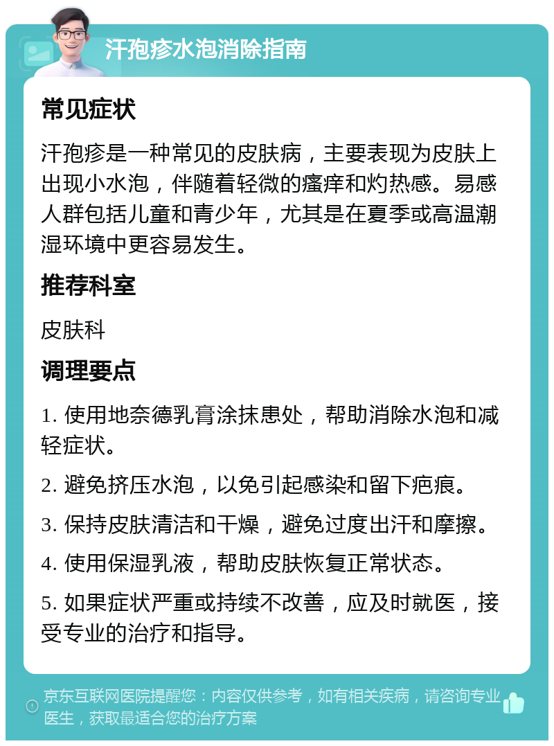 汗孢疹水泡消除指南 常见症状 汗孢疹是一种常见的皮肤病，主要表现为皮肤上出现小水泡，伴随着轻微的瘙痒和灼热感。易感人群包括儿童和青少年，尤其是在夏季或高温潮湿环境中更容易发生。 推荐科室 皮肤科 调理要点 1. 使用地奈德乳膏涂抹患处，帮助消除水泡和减轻症状。 2. 避免挤压水泡，以免引起感染和留下疤痕。 3. 保持皮肤清洁和干燥，避免过度出汗和摩擦。 4. 使用保湿乳液，帮助皮肤恢复正常状态。 5. 如果症状严重或持续不改善，应及时就医，接受专业的治疗和指导。