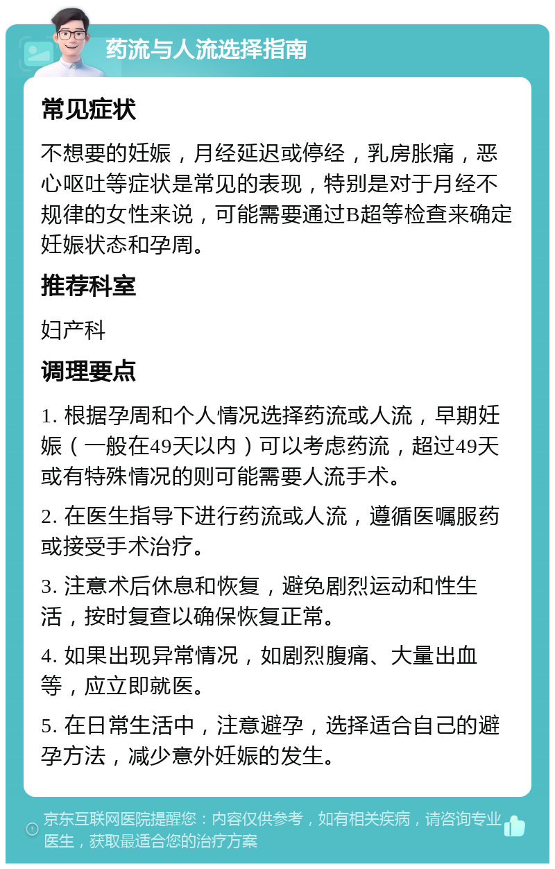 药流与人流选择指南 常见症状 不想要的妊娠，月经延迟或停经，乳房胀痛，恶心呕吐等症状是常见的表现，特别是对于月经不规律的女性来说，可能需要通过B超等检查来确定妊娠状态和孕周。 推荐科室 妇产科 调理要点 1. 根据孕周和个人情况选择药流或人流，早期妊娠（一般在49天以内）可以考虑药流，超过49天或有特殊情况的则可能需要人流手术。 2. 在医生指导下进行药流或人流，遵循医嘱服药或接受手术治疗。 3. 注意术后休息和恢复，避免剧烈运动和性生活，按时复查以确保恢复正常。 4. 如果出现异常情况，如剧烈腹痛、大量出血等，应立即就医。 5. 在日常生活中，注意避孕，选择适合自己的避孕方法，减少意外妊娠的发生。