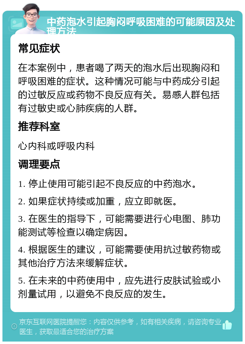 中药泡水引起胸闷呼吸困难的可能原因及处理方法 常见症状 在本案例中，患者喝了两天的泡水后出现胸闷和呼吸困难的症状。这种情况可能与中药成分引起的过敏反应或药物不良反应有关。易感人群包括有过敏史或心肺疾病的人群。 推荐科室 心内科或呼吸内科 调理要点 1. 停止使用可能引起不良反应的中药泡水。 2. 如果症状持续或加重，应立即就医。 3. 在医生的指导下，可能需要进行心电图、肺功能测试等检查以确定病因。 4. 根据医生的建议，可能需要使用抗过敏药物或其他治疗方法来缓解症状。 5. 在未来的中药使用中，应先进行皮肤试验或小剂量试用，以避免不良反应的发生。