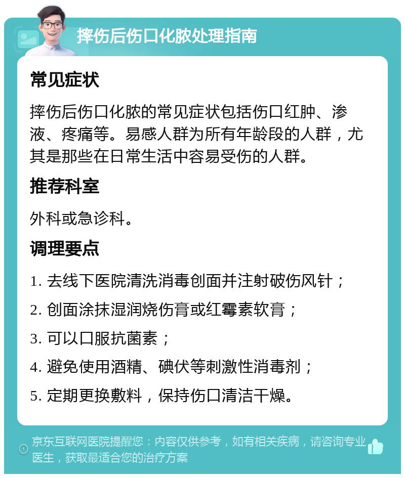 摔伤后伤口化脓处理指南 常见症状 摔伤后伤口化脓的常见症状包括伤口红肿、渗液、疼痛等。易感人群为所有年龄段的人群，尤其是那些在日常生活中容易受伤的人群。 推荐科室 外科或急诊科。 调理要点 1. 去线下医院清洗消毒创面并注射破伤风针； 2. 创面涂抹湿润烧伤膏或红霉素软膏； 3. 可以口服抗菌素； 4. 避免使用酒精、碘伏等刺激性消毒剂； 5. 定期更换敷料，保持伤口清洁干燥。