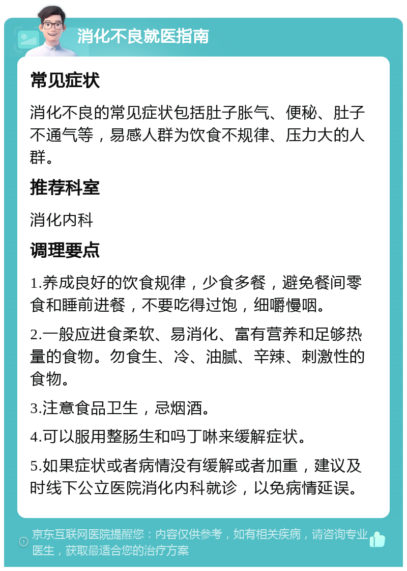 消化不良就医指南 常见症状 消化不良的常见症状包括肚子胀气、便秘、肚子不通气等，易感人群为饮食不规律、压力大的人群。 推荐科室 消化内科 调理要点 1.养成良好的饮食规律，少食多餐，避免餐间零食和睡前进餐，不要吃得过饱，细嚼慢咽。 2.一般应进食柔软、易消化、富有营养和足够热量的食物。勿食生、冷、油腻、辛辣、刺激性的食物。 3.注意食品卫生，忌烟酒。 4.可以服用整肠生和吗丁啉来缓解症状。 5.如果症状或者病情没有缓解或者加重，建议及时线下公立医院消化内科就诊，以免病情延误。