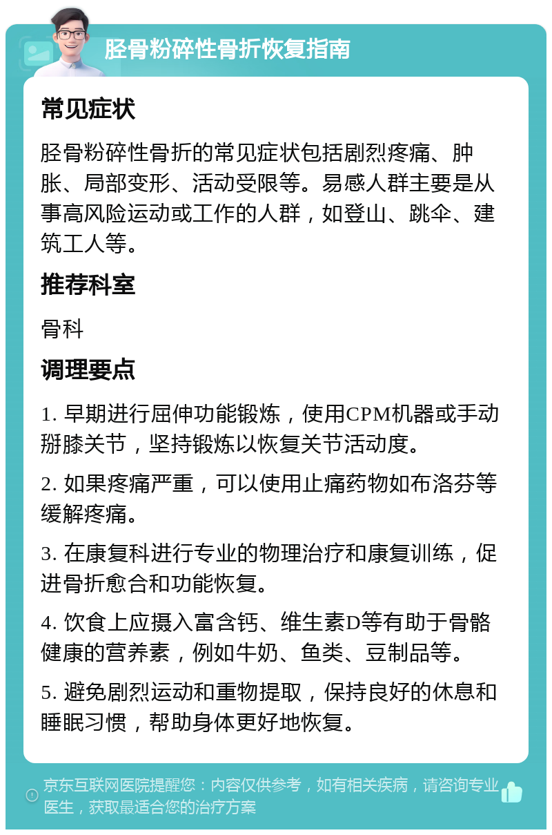 胫骨粉碎性骨折恢复指南 常见症状 胫骨粉碎性骨折的常见症状包括剧烈疼痛、肿胀、局部变形、活动受限等。易感人群主要是从事高风险运动或工作的人群，如登山、跳伞、建筑工人等。 推荐科室 骨科 调理要点 1. 早期进行屈伸功能锻炼，使用CPM机器或手动掰膝关节，坚持锻炼以恢复关节活动度。 2. 如果疼痛严重，可以使用止痛药物如布洛芬等缓解疼痛。 3. 在康复科进行专业的物理治疗和康复训练，促进骨折愈合和功能恢复。 4. 饮食上应摄入富含钙、维生素D等有助于骨骼健康的营养素，例如牛奶、鱼类、豆制品等。 5. 避免剧烈运动和重物提取，保持良好的休息和睡眠习惯，帮助身体更好地恢复。