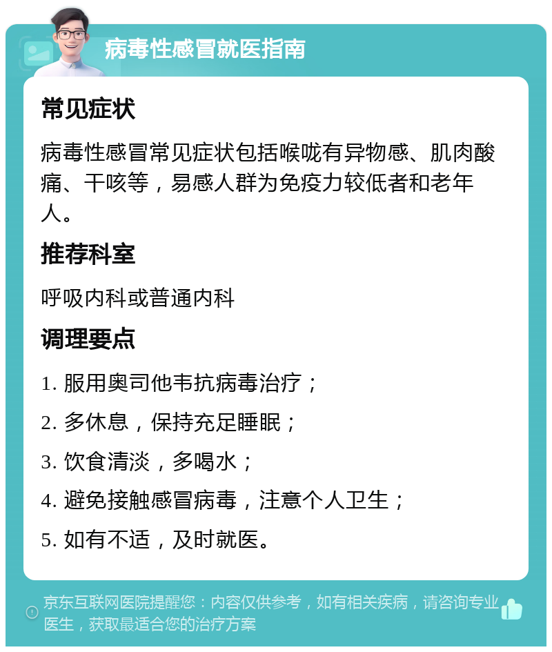 病毒性感冒就医指南 常见症状 病毒性感冒常见症状包括喉咙有异物感、肌肉酸痛、干咳等，易感人群为免疫力较低者和老年人。 推荐科室 呼吸内科或普通内科 调理要点 1. 服用奥司他韦抗病毒治疗； 2. 多休息，保持充足睡眠； 3. 饮食清淡，多喝水； 4. 避免接触感冒病毒，注意个人卫生； 5. 如有不适，及时就医。