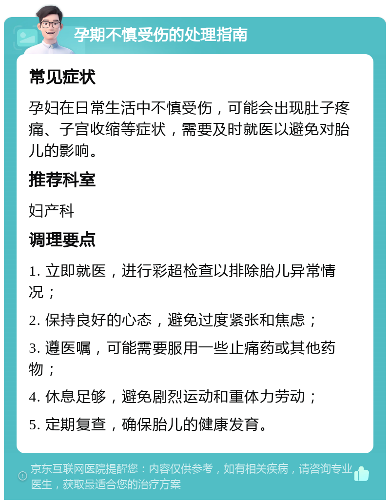 孕期不慎受伤的处理指南 常见症状 孕妇在日常生活中不慎受伤，可能会出现肚子疼痛、子宫收缩等症状，需要及时就医以避免对胎儿的影响。 推荐科室 妇产科 调理要点 1. 立即就医，进行彩超检查以排除胎儿异常情况； 2. 保持良好的心态，避免过度紧张和焦虑； 3. 遵医嘱，可能需要服用一些止痛药或其他药物； 4. 休息足够，避免剧烈运动和重体力劳动； 5. 定期复查，确保胎儿的健康发育。