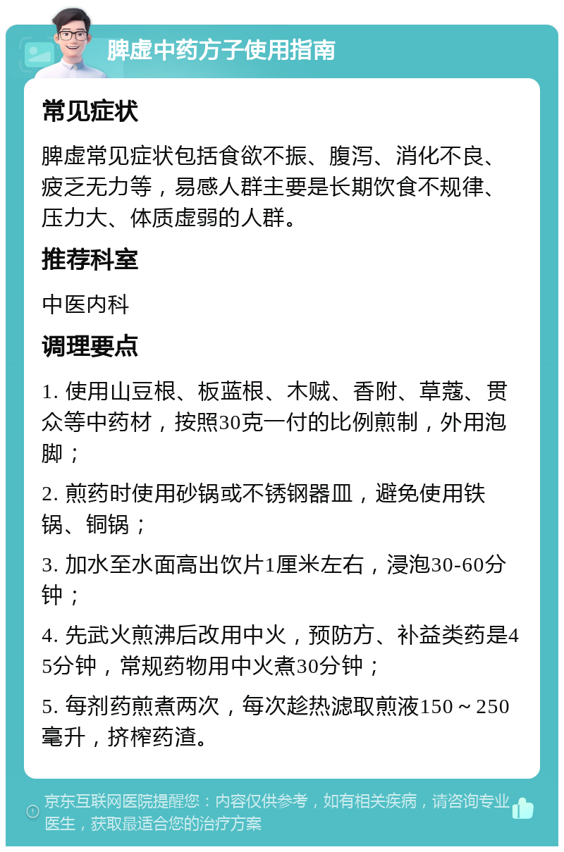 脾虚中药方子使用指南 常见症状 脾虚常见症状包括食欲不振、腹泻、消化不良、疲乏无力等，易感人群主要是长期饮食不规律、压力大、体质虚弱的人群。 推荐科室 中医内科 调理要点 1. 使用山豆根、板蓝根、木贼、香附、草蔻、贯众等中药材，按照30克一付的比例煎制，外用泡脚； 2. 煎药时使用砂锅或不锈钢器皿，避免使用铁锅、铜锅； 3. 加水至水面高出饮片1厘米左右，浸泡30-60分钟； 4. 先武火煎沸后改用中火，预防方、补益类药是45分钟，常规药物用中火煮30分钟； 5. 每剂药煎煮两次，每次趁热滤取煎液150～250毫升，挤榨药渣。