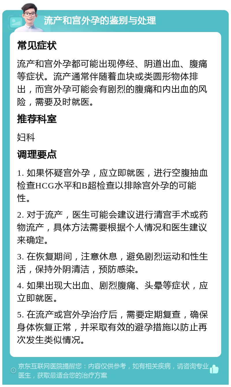 流产和宫外孕的鉴别与处理 常见症状 流产和宫外孕都可能出现停经、阴道出血、腹痛等症状。流产通常伴随着血块或类圆形物体排出，而宫外孕可能会有剧烈的腹痛和内出血的风险，需要及时就医。 推荐科室 妇科 调理要点 1. 如果怀疑宫外孕，应立即就医，进行空腹抽血检查HCG水平和B超检查以排除宫外孕的可能性。 2. 对于流产，医生可能会建议进行清宫手术或药物流产，具体方法需要根据个人情况和医生建议来确定。 3. 在恢复期间，注意休息，避免剧烈运动和性生活，保持外阴清洁，预防感染。 4. 如果出现大出血、剧烈腹痛、头晕等症状，应立即就医。 5. 在流产或宫外孕治疗后，需要定期复查，确保身体恢复正常，并采取有效的避孕措施以防止再次发生类似情况。