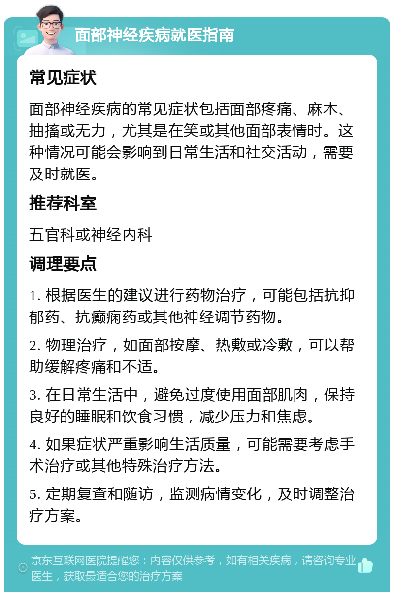 面部神经疾病就医指南 常见症状 面部神经疾病的常见症状包括面部疼痛、麻木、抽搐或无力，尤其是在笑或其他面部表情时。这种情况可能会影响到日常生活和社交活动，需要及时就医。 推荐科室 五官科或神经内科 调理要点 1. 根据医生的建议进行药物治疗，可能包括抗抑郁药、抗癫痫药或其他神经调节药物。 2. 物理治疗，如面部按摩、热敷或冷敷，可以帮助缓解疼痛和不适。 3. 在日常生活中，避免过度使用面部肌肉，保持良好的睡眠和饮食习惯，减少压力和焦虑。 4. 如果症状严重影响生活质量，可能需要考虑手术治疗或其他特殊治疗方法。 5. 定期复查和随访，监测病情变化，及时调整治疗方案。