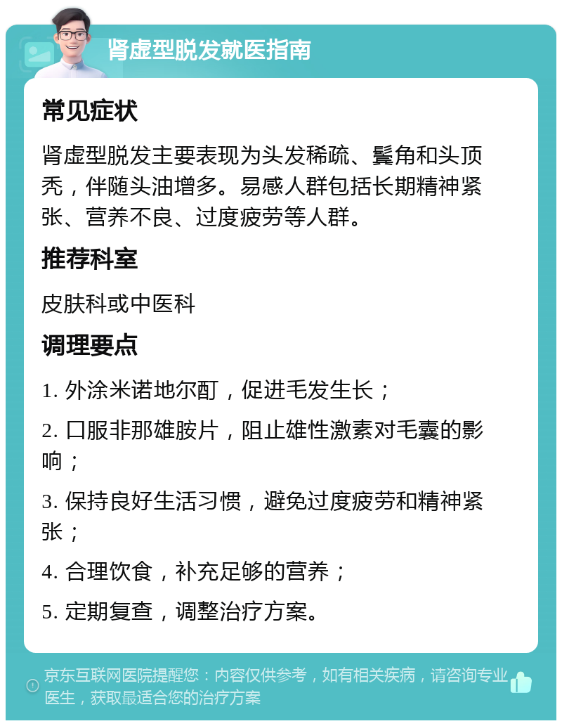 肾虚型脱发就医指南 常见症状 肾虚型脱发主要表现为头发稀疏、鬓角和头顶秃，伴随头油增多。易感人群包括长期精神紧张、营养不良、过度疲劳等人群。 推荐科室 皮肤科或中医科 调理要点 1. 外涂米诺地尔酊，促进毛发生长； 2. 口服非那雄胺片，阻止雄性激素对毛囊的影响； 3. 保持良好生活习惯，避免过度疲劳和精神紧张； 4. 合理饮食，补充足够的营养； 5. 定期复查，调整治疗方案。