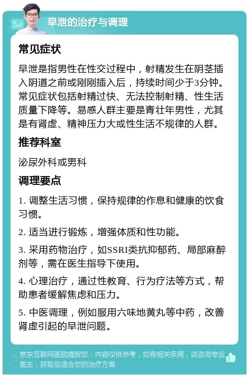 早泄的治疗与调理 常见症状 早泄是指男性在性交过程中，射精发生在阴茎插入阴道之前或刚刚插入后，持续时间少于3分钟。常见症状包括射精过快、无法控制射精、性生活质量下降等。易感人群主要是青壮年男性，尤其是有肾虚、精神压力大或性生活不规律的人群。 推荐科室 泌尿外科或男科 调理要点 1. 调整生活习惯，保持规律的作息和健康的饮食习惯。 2. 适当进行锻炼，增强体质和性功能。 3. 采用药物治疗，如SSRI类抗抑郁药、局部麻醉剂等，需在医生指导下使用。 4. 心理治疗，通过性教育、行为疗法等方式，帮助患者缓解焦虑和压力。 5. 中医调理，例如服用六味地黄丸等中药，改善肾虚引起的早泄问题。