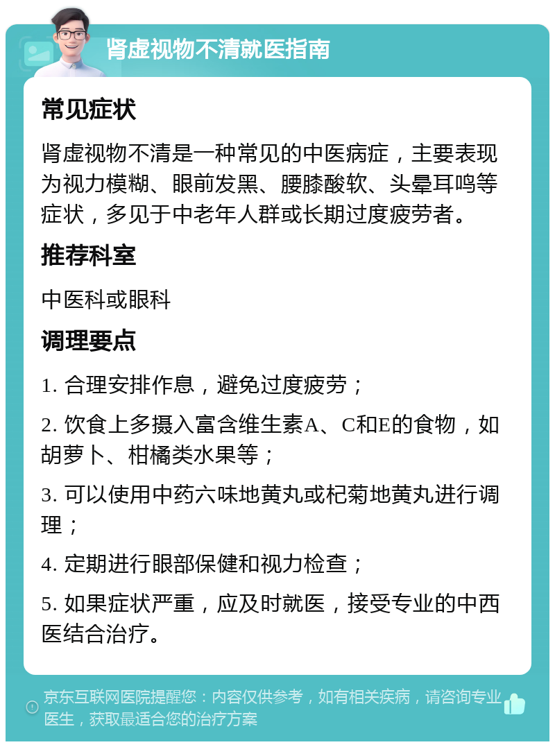 肾虚视物不清就医指南 常见症状 肾虚视物不清是一种常见的中医病症，主要表现为视力模糊、眼前发黑、腰膝酸软、头晕耳鸣等症状，多见于中老年人群或长期过度疲劳者。 推荐科室 中医科或眼科 调理要点 1. 合理安排作息，避免过度疲劳； 2. 饮食上多摄入富含维生素A、C和E的食物，如胡萝卜、柑橘类水果等； 3. 可以使用中药六味地黄丸或杞菊地黄丸进行调理； 4. 定期进行眼部保健和视力检查； 5. 如果症状严重，应及时就医，接受专业的中西医结合治疗。