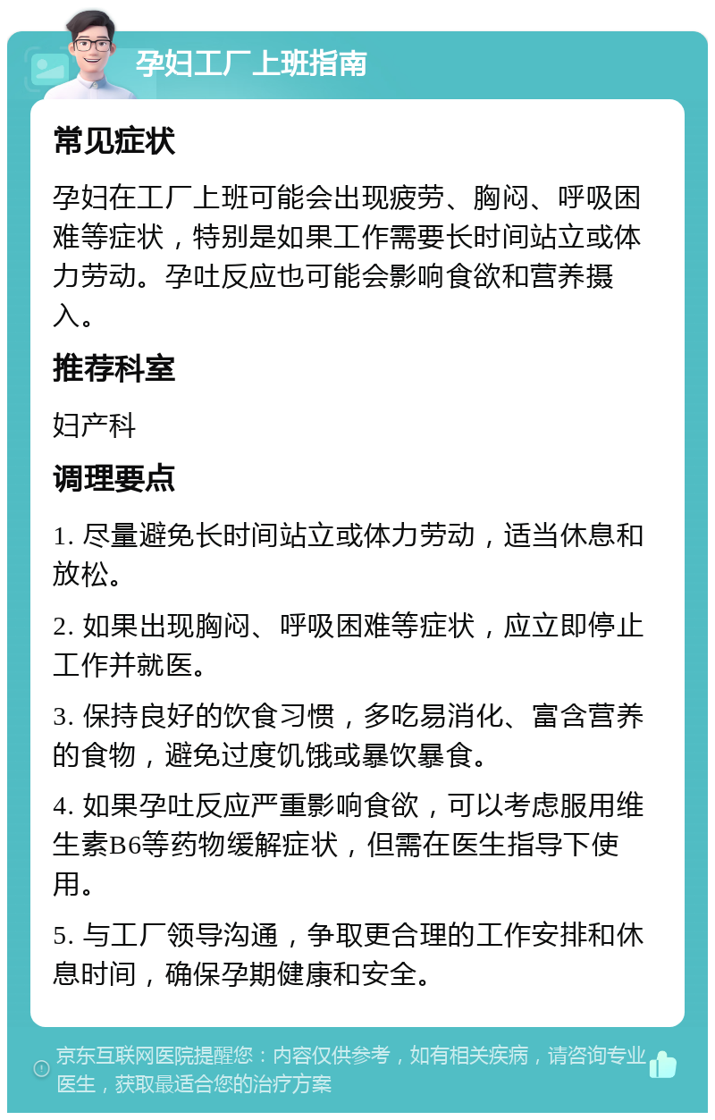 孕妇工厂上班指南 常见症状 孕妇在工厂上班可能会出现疲劳、胸闷、呼吸困难等症状，特别是如果工作需要长时间站立或体力劳动。孕吐反应也可能会影响食欲和营养摄入。 推荐科室 妇产科 调理要点 1. 尽量避免长时间站立或体力劳动，适当休息和放松。 2. 如果出现胸闷、呼吸困难等症状，应立即停止工作并就医。 3. 保持良好的饮食习惯，多吃易消化、富含营养的食物，避免过度饥饿或暴饮暴食。 4. 如果孕吐反应严重影响食欲，可以考虑服用维生素B6等药物缓解症状，但需在医生指导下使用。 5. 与工厂领导沟通，争取更合理的工作安排和休息时间，确保孕期健康和安全。