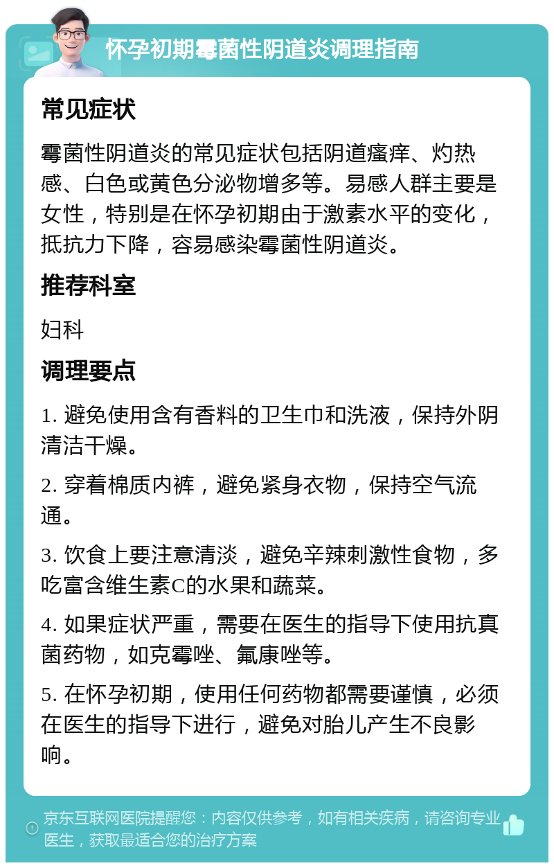 怀孕初期霉菌性阴道炎调理指南 常见症状 霉菌性阴道炎的常见症状包括阴道瘙痒、灼热感、白色或黄色分泌物增多等。易感人群主要是女性，特别是在怀孕初期由于激素水平的变化，抵抗力下降，容易感染霉菌性阴道炎。 推荐科室 妇科 调理要点 1. 避免使用含有香料的卫生巾和洗液，保持外阴清洁干燥。 2. 穿着棉质内裤，避免紧身衣物，保持空气流通。 3. 饮食上要注意清淡，避免辛辣刺激性食物，多吃富含维生素C的水果和蔬菜。 4. 如果症状严重，需要在医生的指导下使用抗真菌药物，如克霉唑、氟康唑等。 5. 在怀孕初期，使用任何药物都需要谨慎，必须在医生的指导下进行，避免对胎儿产生不良影响。